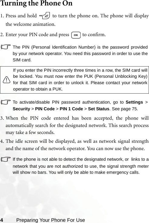 4Preparing Your Phone For UseTurning the Phone On1. Press and hold   to turn the phone on. The phone will displaythe welcome animation.2. Enter your PIN code and press   to confirm.The PIN (Personal Identification Number) is the password providedby your network operator. You need this password in order to use theSIM card. To activate/disable PIN password authentication, go to Settings &gt;Security &gt; PIN Code &gt; PIN 1 Code &gt; Set Status. See page 75. 3. When the PIN code entered has been accepted, the phone willautomatically search for the designated network. This search processmay take a few seconds.4. The idle screen will be displayed, as well as network signal strengthand the name of the network operator. You can now use the phone.If the phone is not able to detect the designated network, or  links to anetwork that you are not authorized to use, the signal strength meterwill show no bars. You will only be able to make emergency calls.If you enter the PIN incorrectly three times in a row, the SIM card willbe locked. You must now enter the PUK (Personal Unblocking Key)for that SIM card in order to unlock it. Please contact your networkoperator to obtain a PUK.