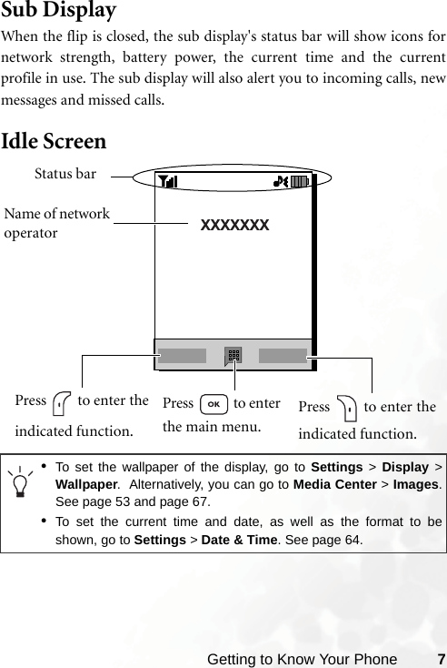 Getting to Know Your Phone 7Sub DisplayWhen the flip is closed, the sub display&apos;s status bar will show icons fornetwork strength, battery power, the current time and the currentprofile in use. The sub display will also alert you to incoming calls, newmessages and missed calls.Idle Screen •To set the wallpaper of the display, go to Settings &gt; Display &gt;Wallpaper.  Alternatively, you can go to Media Center &gt; Images.See page 53 and page 67.•To set the current time and date, as well as the format to beshown, go to Settings &gt; Date &amp; Time. See page 64.Status barName of network operatorPress   to enter theindicated function.Press   to enter the main menu.Press   to enter theindicated function.