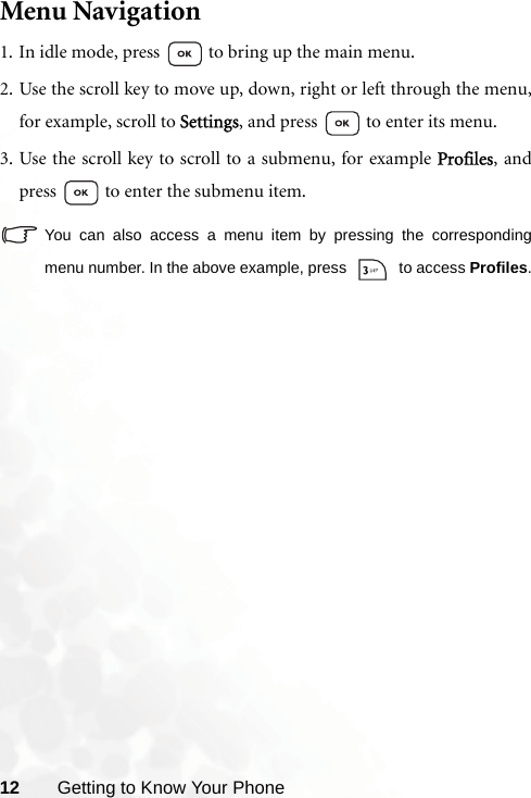 12 Getting to Know Your PhoneMenu Navigation1. In idle mode, press   to bring up the main menu.2. Use the scroll key to move up, down, right or left through the menu,for example, scroll to Settings, and press   to enter its menu.3. Use the scroll key to scroll to a submenu, for example Profiles, andpress   to enter the submenu item.You can also access a menu item by pressing the correspondingmenu number. In the above example, press   to access Profiles.