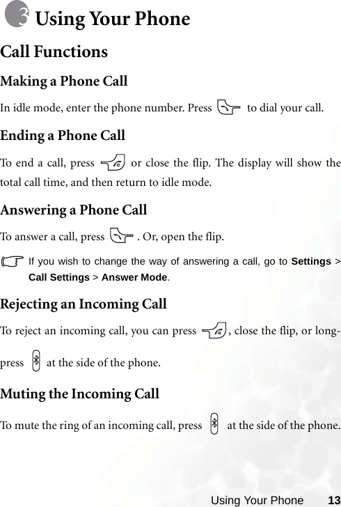 Using Your Phone 13Using Your PhoneCall FunctionsMaking a Phone CallIn idle mode, enter the phone number. Press   to dial your call.Ending a Phone CallTo end a call, press   or close the flip. The display will show thetotal call time, and then return to idle mode.Answering a Phone CallTo answer a call, press  . Or, open the flip.If you wish to change the way of answering a call, go to Settings &gt;Call Settings &gt; Answer Mode.Rejecting an Incoming CallTo reject an incoming call, you can press  , close the flip, or long-press  at the side of the phone. Muting the Incoming CallTo mute the ring of an incoming call, press   at the side of the phone.