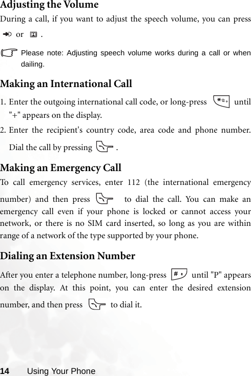 14 Using Your PhoneAdjusting the VolumeDuring a call, if you want to adjust the speech volume, you can press or  .Please note: Adjusting speech volume works during a call or whendailing.Making an International Call1. Enter the outgoing international call code, or long-press    until&quot;+&quot; appears on the display.2. Enter the recipient&apos;s country code, area code and phone number.Dial the call by pressing  .Making an Emergency CallTo call emergency services, enter 112 (the international emergencynumber) and then press   to dial the call. You can make anemergency call even if your phone is locked or cannot access yournetwork, or there is no SIM card inserted, so long as you are withinrange of a network of the type supported by your phone.Dialing an Extension NumberAfter you enter a telephone number, long-press   until &quot;P&quot; appearson the display. At this point, you can enter the desired extensionnumber, and then press    to dial it.