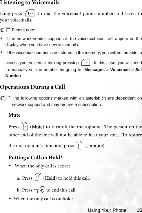 Using Your Phone 15Listening to VoicemailsLong-press   to dial the voicemail phone number and listen toyour voicemails.Please note:•If the network vendor supports it, the voicemail icon  will appear on thedisplay when you have new voicemails.•If the voicemail number is not stored in the memory, you will not be able toaccess your voicemail by long-pressing  . In this case, you will needto manually set the number by going to  Messages &gt; Voicemail &gt; SetNumber.Operations During a CallThe following options marked with an asterisk (*) are dependent onnetwork support and may require a subscription.MutePress  (Mute) to turn off the microphone. The person on theother end of the line will not be able to hear your voice. To restorethe microphone&apos;s function, press   (Unmute).Putting a Call on Hold*• When the only call is active:a. Press  (Hold) to hold this call.b. Press   to end this call.•When the only call is on hold: