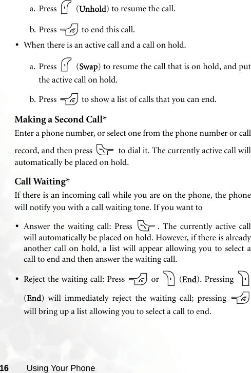 16 Using Your Phonea. Press  (Unhold) to resume the call.b. Press   to end this call.•When there is an active call and a call on hold.a. Press  (Swap) to resume the call that is on hold, and putthe active call on hold.b. Press   to show a list of calls that you can end.Making a Second Call*Enter a phone number, or select one from the phone number or callrecord, and then press   to dial it. The currently active call willautomatically be placed on hold.Call Waiting*If there is an incoming call while you are on the phone, the phonewill notify you with a call waiting tone. If you want to•Answer the waiting call: Press  . The currently active callwill automatically be placed on hold. However, if there is alreadyanother call on hold, a list will appear allowing you to select acall to end and then answer the waiting call.•Reject the waiting call: Press   or   (End). Pressing (End) will immediately reject the waiting call; pressing will bring up a list allowing you to select a call to end.