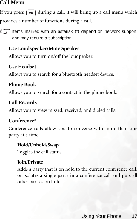 Using Your Phone 17Call MenuIf you press   during a call, it will bring up a call menu whichprovides a number of functions during a call.Items marked with an asterisk (*) depend on network supportand may require a subscription.Use Loudspeaker/Mute SpeakerAllows you to turn on/off the loudpeaker.Use HeadsetAllows you to search for a bluetooth headset device.Phone BookAllows you to search for a contact in the phone book.Call RecordsAllows you to view missed, received, and dialed calls. Conference*Conference calls allow you to converse with more than oneparty at a time.Hold/Unhold/Swap*Toggles the call status.Join/PrivateAdds a party that is on hold to the current conference call,or isolates a single party in a conference call and puts allother parties on hold.