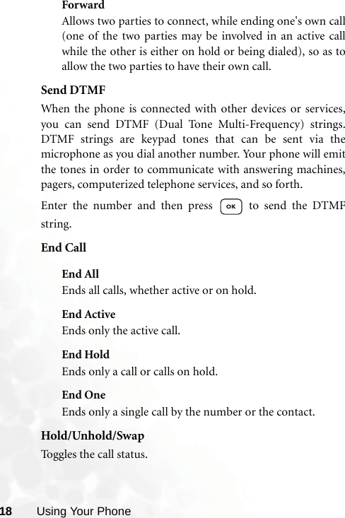 18 Using Your PhoneForwardAllows two parties to connect, while ending one&apos;s own call(one of the two parties may be involved in an active callwhile the other is either on hold or being dialed), so as toallow the two parties to have their own call.Send DTMFWhen the phone is connected with other devices or services,you can send DTMF (Dual Tone Multi-Frequency) strings.DTMF strings are keypad tones that can be sent via themicrophone as you dial another number. Your phone will emitthe tones in order to communicate with answering machines,pagers, computerized telephone services, and so forth.Enter the number and then press   to send the DTMFstring.End CallEnd AllEnds all calls, whether active or on hold.End ActiveEnds only the active call.End HoldEnds only a call or calls on hold.End OneEnds only a single call by the number or the contact.Hold/Unhold/SwapToggles the call status.