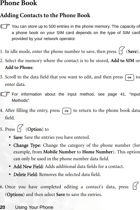 20 Using Your PhonePhone BookAdding Contacts to the Phone BookYou can store up to 500 entries in the phone memory. The capacity ofa phone book on your SIM card depends on the type of SIM cardprovided by your network operator.   1. In idle mode, enter the phone number to save, then press  (Save).2. Select the memory where the contact is to be stored, Add to SIM orAdd to Phone.3. Scroll to the data field that you want to edit, and then press   toenter data. For information about the input method, see page 41, &quot;InputMethods&quot;.4. After filling the entry, press   to return to the phone book datafield.5. Press  (Option) to•Save: Save the entries you have entered. •Change Type: Change the category of the phone number (forexample, from Mobile Number to Home Number). This optioncan only be used in the phone number data field.•Add New Field: Adds additional data fields for a contact.•Delete Field: Removes the selected data field.6. Once you have completed editing a contact&apos;s data, press (Options) and then select Save to save the entries.