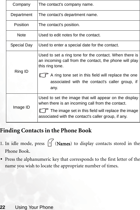 22 Using Your PhoneFinding Contacts in the Phone Book1. In idle mode, press  (Names) to display contacts stored in thePhone Book.•Press the alphanumeric key that corresponds to the first letter of thename you wish to locate the appropriate number of times.Company The contact&apos;s company name.Department The contact&apos;s department name.Position The contact&apos;s position.Note Used to edit notes for the contact.Special Day Used to enter a special date for the contact.Ring IDUsed to set a ring tone for the contact. When there isan incoming call from the contact, the phone will playthis ring tone.A ring tone set in this field will replace the oneassociated with the contact&apos;s caller group, ifany.Image IDUsed to set the image that will appear on the displaywhen there is an incoming call from the contact.The image set in this field will replace the imageassociated with the contact&apos;s caller group, if any.