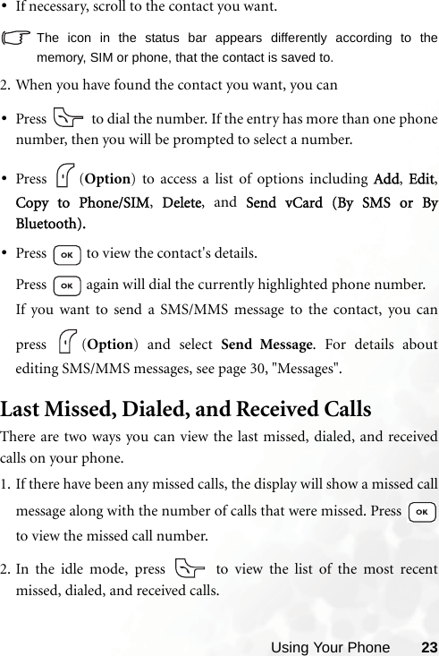 Using Your Phone 23•If necessary, scroll to the contact you want.The icon in the status bar appears differently according to thememory, SIM or phone, that the contact is saved to.2. When you have found the contact you want, you can•Press   to dial the number. If the entry has more than one phonenumber, then you will be prompted to select a number.•Press (Option) to access a list of options including Add,  Edit,Copy to Phone/SIM,  Delete, and Send vCard (By SMS or ByBluetooth).•Press   to view the contact&apos;s details.Press   again will dial the currently highlighted phone number.If you want to send a SMS/MMS message to the contact, you canpress (Option) and select Send Message. For details aboutediting SMS/MMS messages, see page 30, &quot;Messages&quot;.Last Missed, Dialed, and Received CallsThere are two ways you can view the last missed, dialed, and receivedcalls on your phone.1. If there have been any missed calls, the display will show a missed callmessage along with the number of calls that were missed. Press to view the missed call number.2. In the idle mode, press   to view the list of the most recentmissed, dialed, and received calls.