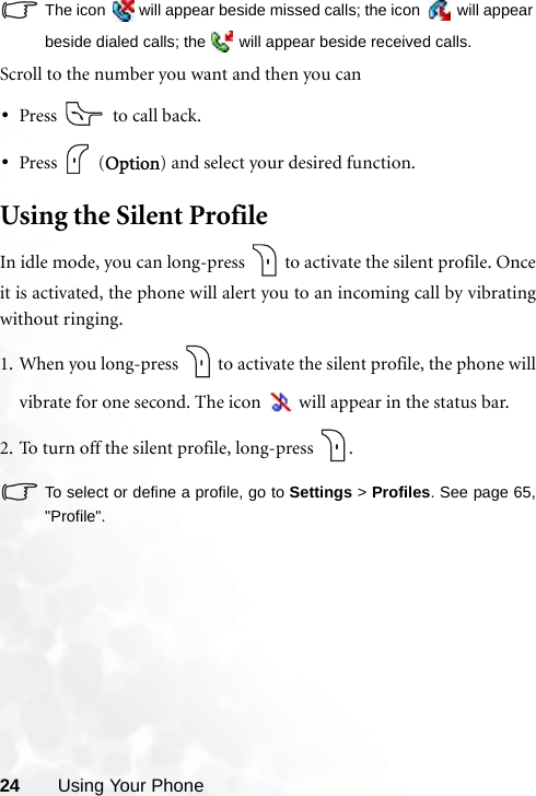 24 Using Your PhoneThe icon   will appear beside missed calls; the icon   will appearbeside dialed calls; the   will appear beside received calls.Scroll to the number you want and then you can•Press   to call back.•Press  (Option) and select your desired function.Using the Silent ProfileIn idle mode, you can long-press   to activate the silent profile. Onceit is activated, the phone will alert you to an incoming call by vibratingwithout ringing.1. When you long-press   to activate the silent profile, the phone willvibrate for one second. The icon   will appear in the status bar.2. To turn off the silent profile, long-press  .To select or define a profile, go to Settings &gt; Profiles. See page 65,&quot;Profile&quot;.
