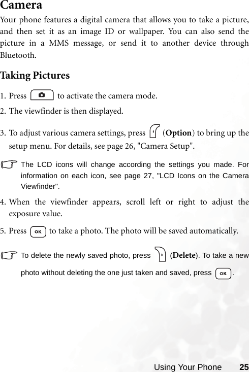 Using Your Phone 25CameraYour phone features a digital camera that allows you to take a picture,and then set it as an image ID or wallpaper. You can also send thepicture in a MMS message, or send it to another device throughBluetooth.Taking Pictures1. Press  to activate the camera mode.2. The viewfinder is then displayed.3. To adjust various camera settings, press  (Option) to bring up thesetup menu. For details, see page 26, &quot;Camera Setup&quot;.The LCD icons will change according the settings you made. Forinformation on each icon, see page 27, &quot;LCD Icons on the CameraViewfinder&quot;.4.When the viewfinder appears, scroll left or right to adjust theexposure value.5. Press   to take a photo. The photo will be saved automatically.To delete the newly saved photo, press   (Delete). To take a newphoto without deleting the one just taken and saved, press  .
