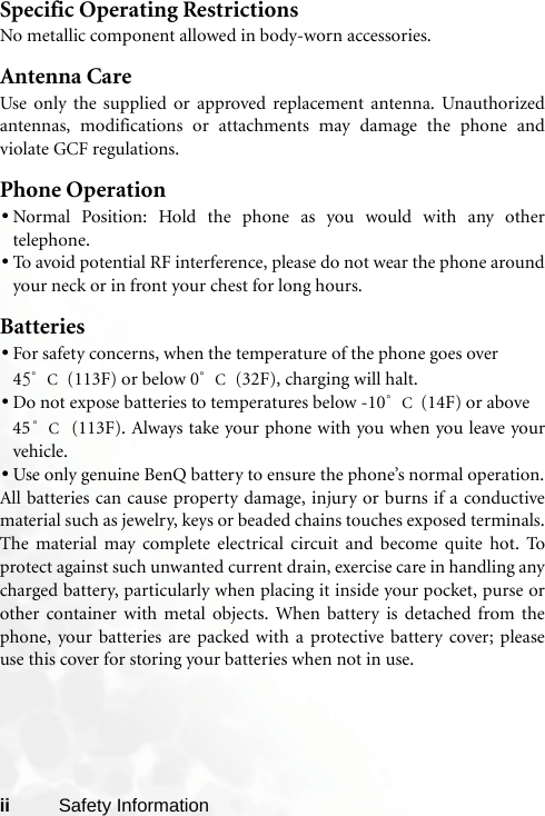 ii Safety InformationSpecific Operating RestrictionsNo metallic component allowed in body-worn accessories.Antenna CareUse only the supplied or approved replacement antenna. Unauthorizedantennas, modifications or attachments may damage the phone andviolate GCF regulations. Phone Operation•Normal Position: Hold the phone as you would with any othertelephone.•To avoid potential RF interference, please do not wear the phone aroundyour neck or in front your chest for long hours.Batteries•For safety concerns, when the temperature of the phone goes over 45°C (113F) or below 0°C (32F), charging will halt. •Do not expose batteries to temperatures below -10°C (14F) or above 45°C (113F). Always take your phone with you when you leave yourvehicle.•Use only genuine BenQ battery to ensure the phone’s normal operation.All batteries can cause property damage, injury or burns if a conductivematerial such as jewelry, keys or beaded chains touches exposed terminals.The material may complete electrical circuit and become quite hot. Toprotect against such unwanted current drain, exercise care in handling anycharged battery, particularly when placing it inside your pocket, purse orother container with metal objects. When battery is detached from thephone, your batteries are packed with a protective battery cover; pleaseuse this cover for storing your batteries when not in use.