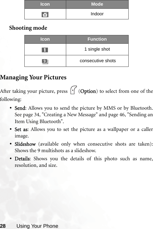28 Using Your PhoneShooting modeManaging Your PicturesAfter taking your picture, press  (Option) to select from one of thefollowing:•Send: Allows you to send the picture by MMS or by Bluetooth.See page 34, &quot;Creating a New Message&quot; and page 46, &quot;Sending anItem Using Bluetooth&quot;. •Set as: Allows you to set the picture as a wallpaper or a callerimage.•Slideshow (available only when consecutive shots are taken):Shows the 9 multishots as a slideshow.•Details: Shows you the details of this photo such as name,resolution, and size.IndoorIcon Function1 single shot consecutive shotsIcon Mode