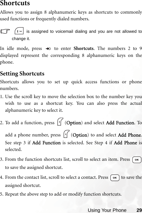 Using Your Phone 29ShortcutsAllows you to assign 8 alphanumeric keys as shortcuts to commonlyused functions or frequently dialed numbers.   is assigned to voicemail dialing and you are not allowed tochange it.In idle mode, press   to enter Shortcuts. The numbers 2 to 9displayed represent the corresponding 8 alphanumeric keys on thephone.Setting ShortcutsShortcuts allows you to set up quick access functions or phonenumbers.1. Use the scroll key to move the selection box to the number key youwish to use as a shortcut key. You can also press the actualalphanumeric key to select it.2. To add a function, press  (Option) and select Add Function. Toadd a phone number, press  (Option) to and select Add Phone.See step 3 if Add Function is selected. See Step 4 if Add Phone isselected.3. From the function shortcuts list, scroll to select an item. Press to save the assigned shortcut.4. From the contact list, scroll to select a contact. Press   to save theassigned shortcut.5. Repeat the above step to add or modify function shortcuts.