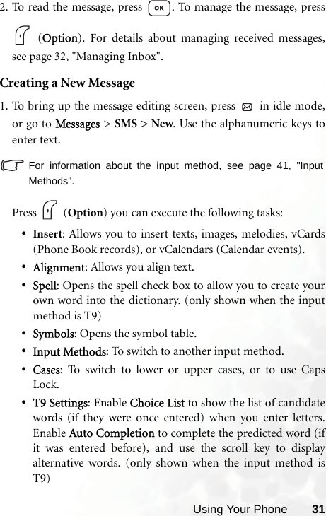 Using Your Phone 312. To read the message, press  . To manage the message, press (Option). For details about managing received messages,see page 32, &quot;Managing Inbox&quot;.Creating a New Message1. To bring up the message editing screen, press   in idle mode,or go to Messages &gt; SMS &gt; New. Use the alphanumeric keys toenter text. For information about the input method, see page 41, &quot;InputMethods&quot;.            Press   (Option) you can execute the following tasks:•Insert: Allows you to insert texts, images, melodies, vCards(Phone Book records), or vCalendars (Calendar events).•Alignment: Allows you align text. •Spell: Opens the spell check box to allow you to create yourown word into the dictionary. (only shown when the inputmethod is T9)•Symbols: Opens the symbol table.•Input Methods: To switch to another input method.•Cases: To switch to lower or upper cases, or to use CapsLock.•T9 Settings: Enable Choice List to show the list of candidatewords (if they were once entered) when you enter letters.Enable Auto Completion to complete the predicted word (ifit was entered before), and use the scroll key to displayalternative words. (only shown when the input method isT9)