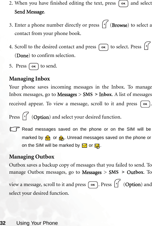 32 Using Your Phone2. When you have finished editing the text, press   and selectSend Message.3. Enter a phone number directly or press  (Browse) to select acontact from your phone book.4. Scroll to the desired contact and press  to select. Press (Done) to confirm selection.5.  Press  to send.Managing InboxYour phone saves incoming messages in the Inbox. To manageInbox messages, go to Messages &gt; SMS &gt; Inbox. A list of messagesreceived appear. To view a message, scroll to it and press  .Press  (Option) and select your desired function.Read messages saved on the phone or on the SIM will bemarked by   or  . Unread messages saved on the phone oron the SIM will be marked by   or  .Managing OutboxOutbox saves a backup copy of messages that you failed to send. Tomanage Outbox messages, go to Messages  &gt; SMS &gt; Outbox. Toview a message, scroll to it and press  . Press   (Option) andselect your desired function.