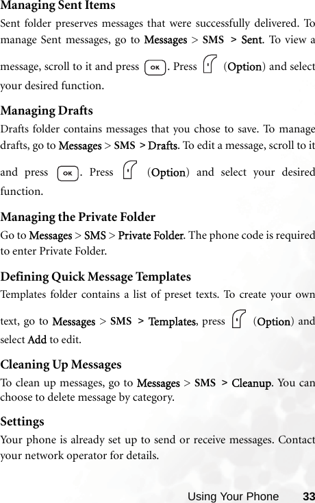 Using Your Phone 33Managing Sent ItemsSent folder preserves messages that were successfully delivered.  Tomanage Sent messages, go to Messages  &gt;  SMS &gt; Sent. To view amessage, scroll to it and press  . Press   (Option) and selectyour desired function.Managing DraftsDrafts folder contains messages that you chose to save. To m a na g edrafts, go to Messages &gt; SMS &gt; Drafts. To edit a message, scroll to itand press  . Press   (Option) and select your desiredfunction.Managing the Private FolderGo to Messages &gt; SMS &gt; Private Folder. The phone code is requiredto enter Private Folder.Defining Quick Message TemplatesTemplates folder contains a list of preset texts. To create your owntext,  go to Messages &gt; SMS &gt; Te m p l a te s , press   (Option) andselect Add to edit.Cleaning Up MessagesTo clean up messages, go to Messages &gt; SMS &gt; Cleanup. Yo u c a nchoose to delete message by category.SettingsYour phone is already set up to send or receive messages. Contactyour network operator for details.