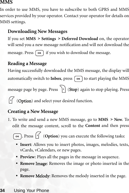 34 Using Your PhoneMMSIn order to use MMS, you have to subscribe to both GPRS and MMSservices provided by your operator. Contact your operator for details onMMS settings.Downloading New MessagesIf you set MMS &gt; Settings &gt; Deferred Download on, the operatorwill send you a new message notification and will not download themessage. Press  if you wish to download the message.Reading a MessageHaving successfully downloaded the MMS message, the display willautomatically switch to Inbox, press   to start playing the MMSmessage page by page. Press   (Stop) again to stop playing. Press (Option) and select your desired function.Creating a New Message1. To write and send a new MMS message, go to MMS &gt; New. Toedit the message content, scroll to the Content  and then press. Press   (Option) you can execute the following tasks:•Insert: Allows you to insert photos, images, melodies, texts,vCards, vCalendars, or new pages.•Preview: Plays all the pages in the message in sequence.•Remove Image: Removes the image or photo inserted in thepage.•Remove Melody: Removes the melody inserted in the page.