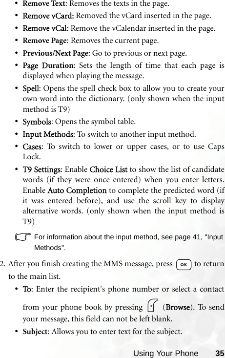 Using Your Phone 35•Remove Text: Removes the texts in the page.•Remove vCard: Removed the vCard inserted in the page.•Remove vCal: Remove the vCalendar inserted in the page.•Remove Page: Removes the current page.•Previous/Next Page: Go to previous or next page.•Page Duration: Sets the length of time that each page isdisplayed when playing the message.•Spell: Opens the spell check box to allow you to create yourown word into the dictionary. (only shown when the inputmethod is T9)•Symbols: Opens the symbol table.•Input Methods: To switch to another input method.•Cases: To switch to lower or upper cases, or to use CapsLock.•T9 Settings: Enable Choice List to show the list of candidatewords (if they were once entered) when you enter letters.Enable Auto Completion to complete the predicted word (ifit was entered before), and use the scroll key to displayalternative words. (only shown when the input method isT9)For information about the input method, see page 41, &quot;InputMethods&quot;.2. After you finish creating the MMS message, press   to returnto the main list.•To: Enter the recipient&apos;s phone number or select a contactfrom your phone book by pressing   (Browse). To sendyour message, this field can not be left blank.•Subject: Allows you to enter text for the subject.