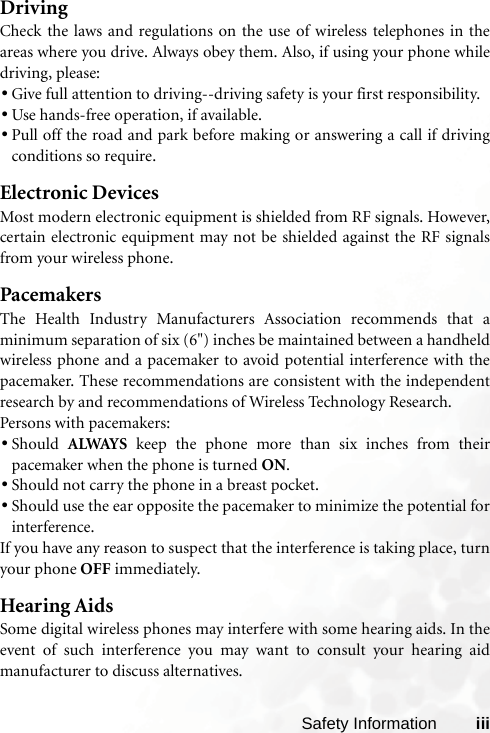 Safety Information iiiDrivingCheck the laws and regulations on the use of wireless telephones in theareas where you drive. Always obey them. Also, if using your phone whiledriving, please:•Give full attention to driving--driving safety is your first responsibility.•Use hands-free operation, if available.•Pull off the road and park before making or answering a call if drivingconditions so require.Electronic DevicesMost modern electronic equipment is shielded from RF signals. However,certain electronic equipment may not be shielded against the RF signalsfrom your wireless phone.PacemakersThe Health Industry Manufacturers Association recommends that aminimum separation of six (6&quot;) inches be maintained between a handheldwireless phone and a pacemaker to avoid potential interference with thepacemaker. These recommendations are consistent with the independentresearch by and recommendations of Wireless Technology Research.Persons with pacemakers:•Should  ALWAYS keep the phone more than six inches from theirpacemaker when the phone is turned ON.•Should not carry the phone in a breast pocket.•Should use the ear opposite the pacemaker to minimize the potential forinterference.If you have any reason to suspect that the interference is taking place, turnyour phone OFF immediately.Hearing AidsSome digital wireless phones may interfere with some hearing aids. In theevent of such interference you may want to consult your hearing aidmanufacturer to discuss alternatives.