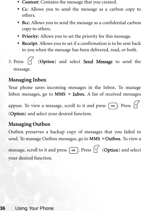 36 Using Your Phone•Content: Contains the message that you created.•Cc: Allows you to send the message as a carbon copy toothers.•Bcc: Allows you to send the message as a confidential carboncopy to others.•Priority: Allows you to set the priority for this message.•Receipt: Allows you to set if a confirmation is to be sent backto you when the message has been delivered, read, or both.3. Press  (Option) and select Send Message to send themessage.Managing InboxYour phone saves incoming messages in the Inbox. To manageInbox messages, go to MMS &gt; Inbox. A list of received messagesappear. To view a message, scroll to it and press  . Press (Option) and select your desired function.Managing OutboxOutbox preserves a backup copy of messages that you failed tosend. To manage Outbox messages, go to MMS &gt; Outbox. To view amessage, scroll to it and press  . Press   (Option) and selectyour desired function.