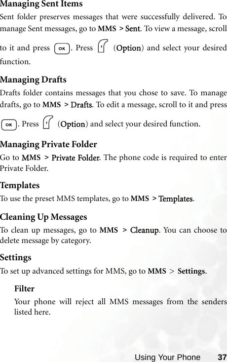 Using Your Phone 37Managing Sent ItemsSent folder preserves messages that were successfully delivered.  Tomanage Sent messages, go to MMS &gt; Sent. To view a message, scrollto it and press  . Press   (Option) and select your desiredfunction.Managing DraftsDrafts folder contains messages that you chose to save. To  m a na g edrafts, go to MMS &gt; Drafts. To edit a message, scroll to it and press. Press   (Option) and select your desired function.Managing Private FolderGo to MMS &gt; Private Folder. The phone code is required to enterPrivate Folder.Templ atesTo use the preset MMS templates, go to MMS &gt; Te m p l a te s .Cleaning Up MessagesTo clean up messages, go to MMS &gt; Cleanup. You can choose todelete message by category.SettingsTo set up advanced settings for MMS, go to MMS &gt; Settings.FilterYour phone will reject all MMS messages from the senderslisted here.