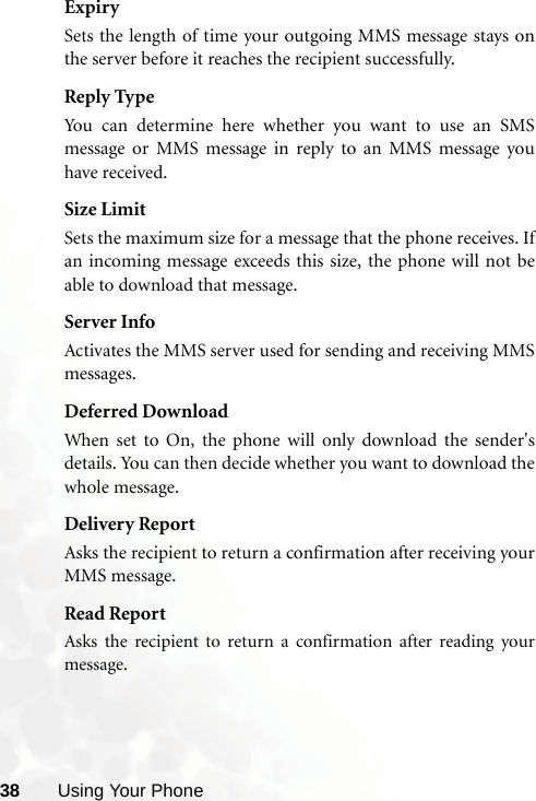 38 Using Your PhoneExpirySets the length of time your outgoing MMS message stays onthe server before it reaches the recipient successfully.Reply TypeYou can determine here whether you want to use an SMSmessage or MMS message in reply to an MMS message youhave received.Size LimitSets the maximum size for a message that the phone receives. Ifan incoming message exceeds this size, the phone will not beable to download that message.Server InfoActivates the MMS server used for sending and receiving MMSmessages.Deferred DownloadWhen set to On, the phone will only download the sender&apos;sdetails. You can then decide whether you want to download thewhole message.Delivery ReportAsks the recipient to return a confirmation after receiving yourMMS message.Read ReportAsks the recipient to return a confirmation after reading yourmessage.