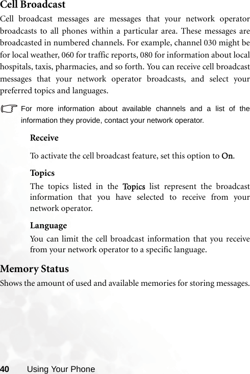 40 Using Your PhoneCell BroadcastCell broadcast messages are messages that your network operatorbroadcasts to all phones within a particular area. These messages arebroadcasted in numbered channels. For example, channel 030 might befor local weather, 060 for traffic reports, 080 for information about localhospitals, taxis, pharmacies, and so forth. You can receive cell broadcastmessages that your network operator broadcasts, and select yourpreferred topics and languages.For more information about available channels and a list of theinformation they provide, contact your network operator.ReceiveTo activate the cell broadcast feature, set this option to On.TopicsThe topics listed in the To p i c s  list represent the broadcastinformation that you have selected to receive from yournetwork operator.LanguageYou can limit the cell broadcast information that you receivefrom your network operator to a specific language.Memory StatusShows the amount of used and available memories for storing messages.