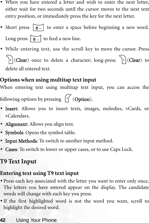 42 Using Your Phone•When you have entered a letter and wish to enter the next letter,either wait for two seconds until the cursor moves to the next textentry position, or immediately press the key for the next letter.•Short press   to enter a space before beginning a new word.Long press   to feed a new line.•While entering text, use the scroll key to move the cursor. Press(Clear) once to delete a character; long-press  (Clear) todelete all entered text.Options when using multitap text inputWhen entering text using multitap text input, you can access thefollowing options by pressing   (Option).•Insert: Allows you to insert texts, images, melodies, vCards, orvCalendars.•Alignment: Allows you align text.•Symbols: Opens the symbol table.•Input Methods: To switch to another input method.•Cases: To switch to lower or upper cases, or to use Caps Lock.T9 Text InputEntering text using T9 text input•Press each key associated with the letter you want to enter only once.The letters you have entered appear on the display. The candidatewords will change with each key you press.•If the first highlighted word is not the word you want, scroll tohighlight the desired word.