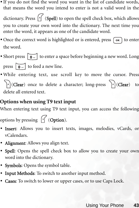 Using Your Phone 43•If you do not find the word you want in the list of candidate words,that means the word you intend to enter is not a valid word in thedictionary. Press  (Spell) to open the spell check box, which allowsyou to create your own word into the dictionary. The next time youenter the word, it appears as one of the candidate word.•Once the correct word is highlighted or is entered, press   to enterthe word.•Short press   to enter a space before beginning a new word. Longpress   to feed a new line.•While entering text, use scroll key to move the cursor. Press(Clear) once to delete a character; long-press  (Clear)  todelete all entered text.Options when using T9 text inputWhen entering text using T9 text input, you can access the followingoptions by pressing   (Option).•Insert: Allows you to insert texts, images, melodies, vCards, orvCalendars.•Alignment: Allows you align text.•Spell: Opens the spell check box to allow you to create your ownword into the dictionary.•Symbols: Opens the symbol table.•Input Methods: To switch to another input method.•Cases: To switch to lower or upper cases, or to use Caps Lock.