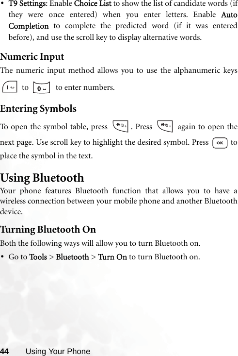 44 Using Your Phone•T9 Settings: Enable Choice List to show the list of candidate words (ifthey were once entered) when you enter letters. Enable AutoCompletion to complete the predicted word (if it was enteredbefore), and use the scroll key to display alternative words.Numeric InputThe numeric input method allows you to use the alphanumeric keys to    to enter numbers.Entering SymbolsTo open the symbol table, press  . Press   again to open thenext page. Use scroll key to highlight the desired symbol. Press   toplace the symbol in the text.Using BluetoothYour phone features Bluetooth function that allows you to have awireless connection between your mobile phone and another Bluetoothdevice.Turning Bluetooth OnBoth the following ways will allow you to turn Bluetooth on.•Go to Tools &gt; Bluetooth &gt; Turn On  to turn Bluetooth on.