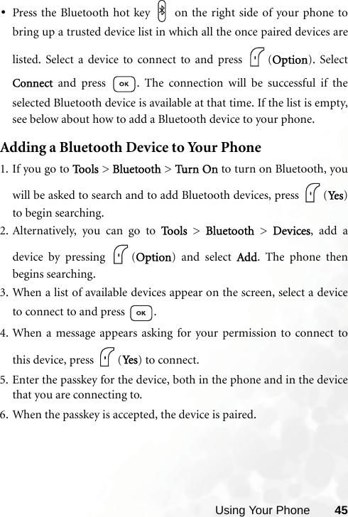 Using Your Phone 45•Press the Bluetooth hot key   on the right side of your phone tobring up a trusted device list in which all the once paired devices arelisted. Select a device to connect to and press  (Option). SelectConnect and press  . The connection will be successful if theselected Bluetooth device is available at that time. If the list is empty,see below about how to add a Bluetooth device to your phone.Adding a Bluetooth Device to Your Phone1. If you go to Too l s  &gt; Bluetooth &gt; Turn  On to turn on Bluetooth, youwill be asked to search and to add Bluetooth devices, press  (Ye s )to begin searching.2. Alternatively, you can go to To o l s  &gt; Bluetooth &gt; Devices, add adevice by pressing  (Option) and select Add. The phone thenbegins searching.3. When a list of available devices appear on the screen, select a deviceto connect to and press  .4. When a message appears asking for your permission to connect tothis device, press  (Ye s ) to connect.5. Enter the passkey for the device, both in the phone and in the devicethat you are connecting to.6. When the passkey is accepted, the device is paired.