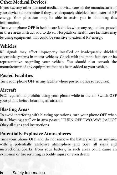 iv Safety InformationOther Medical DevicesIf you use any other personal medical device, consult the manufacturer ofyour device to determine if they are adequately shielded from external RFenergy. Your physician may be able to assist you in obtaining thisinformation.Turn your phone OFF in health care facilities when any regulations postedin these areas instruct you to do so. Hospitals or health care facilities maybe using equipment that could be sensitive to external RF energy.VehiclesRF signals may affect improperly installed or inadequately shieldedelectronic systems in motor vehicles. Check with the manufacturer or itsrepresentative regarding your vehicle. You should also consult themanufacturer of any equipment that has been added to your vehicle.Posted FacilitiesTurn your phone OFF in any facility where posted notice so requires.AircraftFCC regulations prohibit using your phone while in the air. Switch OFFyour phone before boarding an aircraft.Blasting AreasTo avoid interfering with blasting operations, turn your phone OFF whenin a “blasting area” or in area posted “TURN OFF TWO-WAY RADIO.”Obey all signs and instructions.Potentially Explosive AtmospheresTurn your phone OFF and do not remove the battery when in any areawith a potentially explosive atmosphere and obey all signs andinstructions. Sparks, from your battery, in such areas could cause anexplosion or fire resulting in bodily injury or even death.