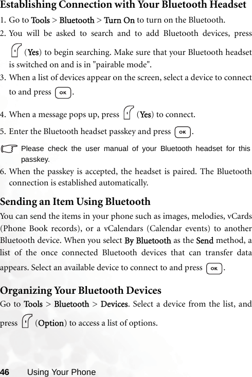 46 Using Your PhoneEstablishing Connection with Your Bluetooth Headset1. Go to Tools &gt; Bluetooth &gt; Tur n On to turn on the Bluetooth.2. You will be asked to search and to add Bluetooth devices, press(Yes ) to begin searching. Make sure that your Bluetooth headsetis switched on and is in &quot;pairable mode&quot;.3. When a list of devices appear on the screen, select a device to connectto and press  .4. When a message pops up, press  (Yes ) to connect.5. Enter the Bluetooth headset passkey and press  .Please check the user manual of your Bluetooth headset for thispasskey.6. When the passkey is accepted, the headset is paired. The Bluetoothconnection is established automatically.Sending an Item Using BluetoothYou can send the items in your phone such as images, melodies, vCards(Phone Book records), or a vCalendars (Calendar events) to anotherBluetooth device. When you select By Bluetooth as the Send method, alist of the once connected Bluetooth devices that can transfer dataappears. Select an available device to connect to and press  .Organizing Your Bluetooth DevicesGo to To o ls  &gt; Bluetooth &gt; Devices. Select a device from the list, andpress (Option) to access a list of options.