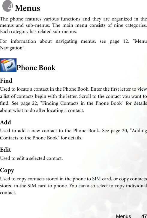 Menus 47MenusThe phone features various functions and they are organized in themenus and sub-menus. The main menu consists of nine categories.Each category has related sub-menus.For information about navigating menus, see page 12, &quot;MenuNavigation&quot;.Phone BookFindUsed to locate a contact in the Phone Book. Enter the first letter to viewa list of contacts begin with the letter. Scroll to the contact you want tofind. See page 22, &quot;Finding Contacts in the Phone Book&quot; for detailsabout what to do after locating a contact.AddUsed to add a new contact to the Phone Book. See page 20, &quot;AddingContacts to the Phone Book&quot; for details.EditUsed to edit a selected contact.CopyUsed to copy contacts stored in the phone to SIM card, or copy contactsstored in the SIM card to phone. You can also select to copy individualcontact.