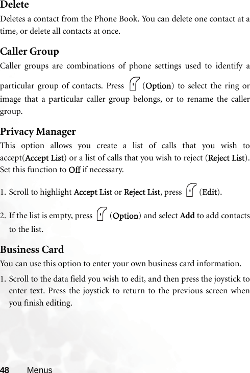 48 MenusDeleteDeletes a contact from the Phone Book. You can delete one contact at atime, or delete all contacts at once.Caller GroupCaller groups are combinations of phone settings used to identify aparticular group of contacts. Press  (Option) to select the ring orimage that a particular caller group belongs, or to rename the callergroup.Privacy ManagerThis option allows you create a list of calls that you wish toaccept(Accept List) or a list of calls that you wish to reject (Reject List).Set this function to Off if necessary. 1. Scroll to highlight Accept List or Reject List, press  (Edit).2. If the list is empty, press  (Option) and select Add to add contactsto the list.Business CardYou can use this option to enter your own business card information. 1. Scroll to the data field you wish to edit, and then press the joystick toenter text. Press the joystick to return to the previous screen whenyou finish editing.