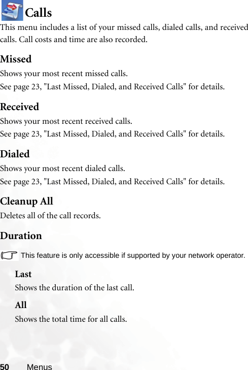 50 MenusCallsThis menu includes a list of your missed calls, dialed calls, and receivedcalls. Call costs and time are also recorded.MissedShows your most recent missed calls. See page 23, &quot;Last Missed, Dialed, and Received Calls&quot; for details.ReceivedShows your most recent received calls. See page 23, &quot;Last Missed, Dialed, and Received Calls&quot; for details.DialedShows your most recent dialed calls.See page 23, &quot;Last Missed, Dialed, and Received Calls&quot; for details.Cleanup AllDeletes all of the call records.DurationThis feature is only accessible if supported by your network operator.LastShows the duration of the last call.AllShows the total time for all calls.