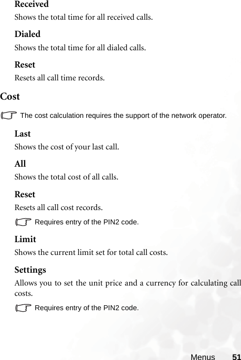 Menus 51ReceivedShows the total time for all received calls.DialedShows the total time for all dialed calls.ResetResets all call time records.CostThe cost calculation requires the support of the network operator.LastShows the cost of your last call.AllShows the total cost of all calls.ResetResets all call cost records.Requires entry of the PIN2 code.LimitShows the current limit set for total call costs.SettingsAllows you to set the unit price and a currency for calculating callcosts.Requires entry of the PIN2 code.