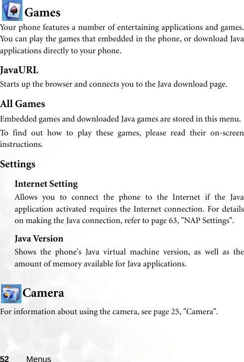 52 MenusGamesYour phone features a number of entertaining applications and games.You can play the games that embedded in the phone, or download Javaapplications directly to your phone.JavaURLStarts up the browser and connects you to the Java download page.All GamesEmbedded games and downloaded Java games are stored in this menu.To find out how to play these games, please read their on-screeninstructions.SettingsInternet SettingAllows you to connect the phone to the Internet if the Javaapplication activated requires the Internet connection. For detailson making the Java connection, refer to page 63, &quot;NAP Settings&quot;.Java VersionShows the phone&apos;s Java virtual machine version, as well as theamount of memory available for Java applications.CameraFor information about using the camera, see page 25, &quot;Camera&quot;.