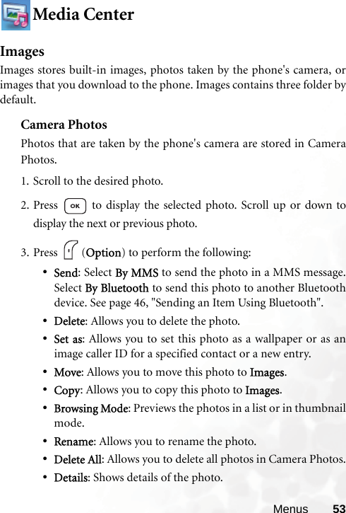 Menus 53Media CenterImagesImages stores built-in images, photos taken by the phone&apos;s camera, orimages that you download to the phone. Images contains three folder bydefault.Camera PhotosPhotos that are taken by the phone&apos;s camera are stored in CameraPhotos.1. Scroll to the desired photo.2. Press   to display the selected photo. Scroll up or down todisplay the next or previous photo.3. Press (Option) to perform the following:•Send: Select By MMS to send the photo in a MMS message.Select By Bluetooth to send this photo to another Bluetoothdevice. See page 46, &quot;Sending an Item Using Bluetooth&quot;.•Delete: Allows you to delete the photo.•Set as: Allows you to set this photo as a wallpaper or as animage caller ID for a specified contact or a new entry.•Move: Allows you to move this photo to Images.•Copy: Allows you to copy this photo to Images.•Browsing Mode: Previews the photos in a list or in thumbnailmode.•Rename: Allows you to rename the photo.•Delete All: Allows you to delete all photos in Camera Photos.•Details: Shows details of the photo.
