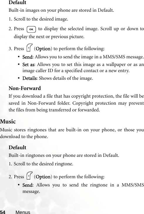 54 MenusDefaultBuilt-in images on your phone are stored in Default.1. Scroll to the desired image.2. Press   to display the selected image. Scroll up or down todisplay the next or previous picture.3. Press (Option) to perform the following:•Send: Allows you to send the image in a MMS/SMS message.•Set as: Allows you to set this image as a wallpaper or as animage caller ID for a specified contact or a new entry.•Details: Shows details of the image.Non-ForwardIf you download a file that has copyright protection, the file will besaved in Non-Forward folder. Copyright protection may preventthe files from being transferred or forwarded.MusicMusic stores ringtones that are built-in on your phone, or those youdownload to the phone. DefaultBuilt-in ringtones on your phone are stored in Default.1. Scroll to the desired ringtone.2. Press (Option) to perform the following:•Send: Allows you to send the ringtone in a MMS/SMSmessage.