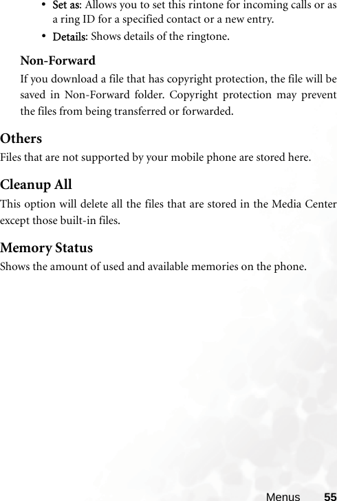 Menus 55•Set as: Allows you to set this rintone for incoming calls or asa ring ID for a specified contact or a new entry.•Details: Shows details of the ringtone.Non-ForwardIf you download a file that has copyright protection, the file will besaved in Non-Forward folder. Copyright protection may preventthe files from being transferred or forwarded.OthersFiles that are not supported by your mobile phone are stored here. Cleanup AllThis option will delete all the files that are stored in the Media Centerexcept those built-in files.Memory StatusShows the amount of used and available memories on the phone.