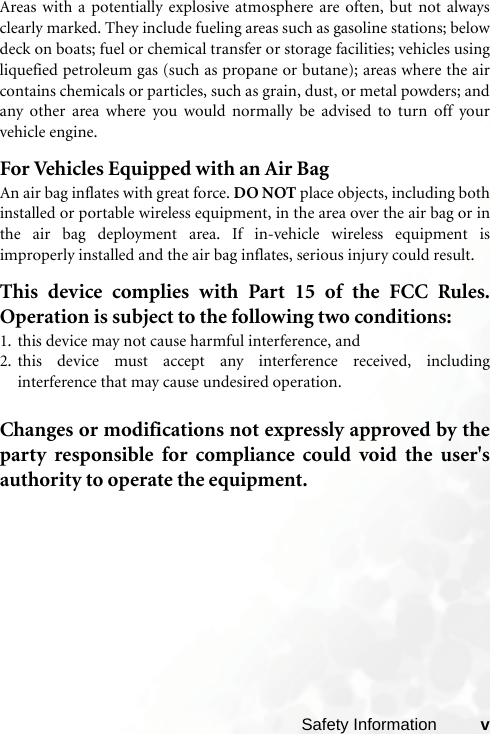 Safety Information vAreas with a potentially explosive atmosphere are often, but not alwaysclearly marked. They include fueling areas such as gasoline stations; belowdeck on boats; fuel or chemical transfer or storage facilities; vehicles usingliquefied petroleum gas (such as propane or butane); areas where the aircontains chemicals or particles, such as grain, dust, or metal powders; andany other area where you would normally be advised to turn off yourvehicle engine.For Vehicles Equipped with an Air BagAn air bag inflates with great force. DO NOT place objects, including bothinstalled or portable wireless equipment, in the area over the air bag or inthe air bag deployment area. If in-vehicle wireless equipment isimproperly installed and the air bag inflates, serious injury could result.This device complies with Part 15 of the FCC Rules.Operation is subject to the following two conditions:1. this device may not cause harmful interference, and2. this device must accept any interference received, includinginterference that may cause undesired operation.Changes or modifications not expressly approved by theparty responsible for compliance could void the user&apos;sauthority to operate the equipment.