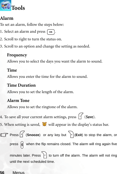 56 MenusToo lsAlarmTo set an alarm, follow the steps below:1. Select an alarm and press  .2. Scroll to right to turn the status on.3. Scroll to an option and change the setting as needed.FrequencyAllows you to select the days you want the alarm to sound. TimeAllows you enter the time for the alarm to sound.Time DurationAllows you to set the length of the alarm.Alarm ToneAllows you to set the ringtone of the alarm.4. To save all your current alarm settings, press  (Save).5. When setting is saved,   will appear in the display&apos;s status bar.Press (Snooze)  or any key but  (Exit) to stop the alarm, orpress   when the flip remains closed. The alarm will ring again fiveminutes later. Press  to turn off the alarm. The alarm will not ringuntil the next scheduled time.