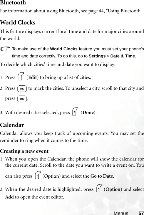 Menus 57BluetoothFor information about using Bluetooth, see page 44, &quot;Using Bluetooth&quot;.Wor ld Clo cksThis feature displays current local time and date for major cities aroundthe world.To make use of the World Clocks feature you must set your phone&apos;stime and date correctly. To do this, go to Settings &gt; Date &amp; Time.To decide which cities’ time and date you want to display:1. Press  (Edit) to bring up a list of cities.2. Press   to mark the cities. To unselect a city, scroll to that city andpress .3. With desired cities selected, press   (Done). CalendarCalendar allows you keep track of upcoming events. You may set thereminder to ring when it comes to the time.Creating a new event1. When you open the Calendar, the phone will show the calendar forthe current date. Scroll to the date you want to write a event on. Youcan also press  (Option) and select the Go to Date.2. When the desired date is highlighted, press  (Option) and selectAdd to open the event editor.