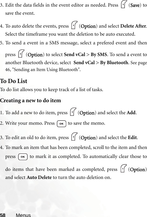 58 Menus3. Edit the data fields in the event editor as needed. Press  (Save) tosave the event.4. To auto delete the events, press  (Option) and select Delete After.Select the timeframe you want the deletion to be auto executed.5. To send a event in a SMS message, select a prefered event and thenpress (Option) to select Send vCal &gt; By SMS. To send a event toanother Bluetooth device, select  Send vCal &gt; By Bluetooth. See page46, &quot;Sending an Item Using Bluetooth&quot;.To Do ListTo do list allows you to keep track of a list of tasks.Creating a new to do item1. To add a new to do item, press  (Option) and select the Add.2. Write your memo. Press   to save the memo.3. To edit an old to do item, press  (Option) and select the Edit.4. To mark an item that has been completed, scroll to the item and thenpress   to mark it as completed. To automatically clear those todo items that have been marked as completed, press  (Option)and select Auto Delete to turn the auto deletion on.