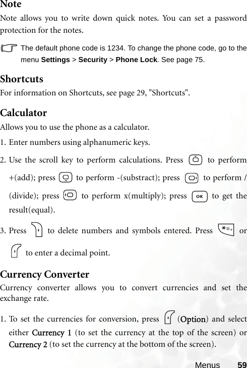 Menus 59NoteNote allows you to write down quick notes. You can set a passwordprotection for the notes.The default phone code is 1234. To change the phone code, go to themenu Settings &gt; Security &gt; Phone Lock. See page 75.ShortcutsFor information on Shortcuts, see page 29, &quot;Shortcuts&quot;.CalculatorAllows you to use the phone as a calculator.1. Enter numbers using alphanumeric keys.2. Use the scroll key to perform calculations. Press   to perform+(add); press   to perform -(substract); press   to perform /(divide); press   to perform x(multiply); press   to get theresult(equal).3. Press   to delete numbers and symbols entered. Press  or to enter a decimal point.Currency ConverterCurrency converter allows you to convert currencies and set theexchange rate.1. To set the currencies for conversion, press  (Option) and selecteither  Currency 1 (to set the currency at the top of the screen) orCurrency 2 (to set the currency at the bottom of the screen).