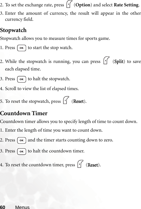 60 Menus2. To set the exchange rate, press  (Option) and select Rate Setting.3. Enter the amount of currency, the result will appear in the othercurrency field.StopwatchStopwatch allows you to measure times for sports game.1. Press   to start the stop watch.2. While the stopwatch is running, you can press   (Split) to saveeach elapsed time.3. Press   to halt the stopwatch.4. Scroll to view the list of elapsed times.5. To reset the stopwatch, press  (Reset).Countdown TimerCountdown timer allows you to specify length of time to count down.1. Enter the length of time you want to count down.2. Press   and the timer starts counting down to zero.3. Press   to halt the countdown timer.4. To reset the countdown timer, press  (Reset).