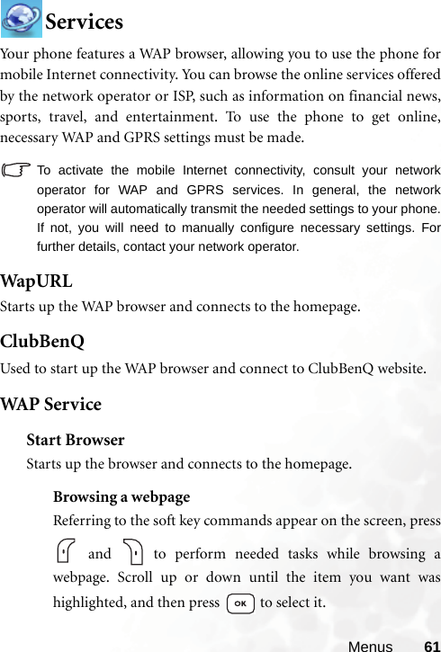 Menus 61ServicesYour phone features a WAP browser, allowing you to use the phone formobile Internet connectivity. You can browse the online services offeredby the network operator or ISP, such as information on financial news,sports, travel, and entertainment. To use the phone to get online,necessary WAP and GPRS settings must be made.To activate the mobile Internet connectivity, consult your networkoperator for WAP and GPRS services. In general, the networkoperator will automatically transmit the needed settings to your phone.If not, you will need to manually configure necessary settings. Forfurther details, contact your network operator.WapURLStarts up the WAP browser and connects to the homepage.ClubBenQUsed to start up the WAP browser and connect to ClubBenQ website.WAP  S er v iceStart BrowserStarts up the browser and connects to the homepage.Browsing a webpageReferring to the soft key commands appear on the screen, press and   to perform needed tasks while browsing awebpage. Scroll up or down until the item you want washighlighted, and then press   to select it.