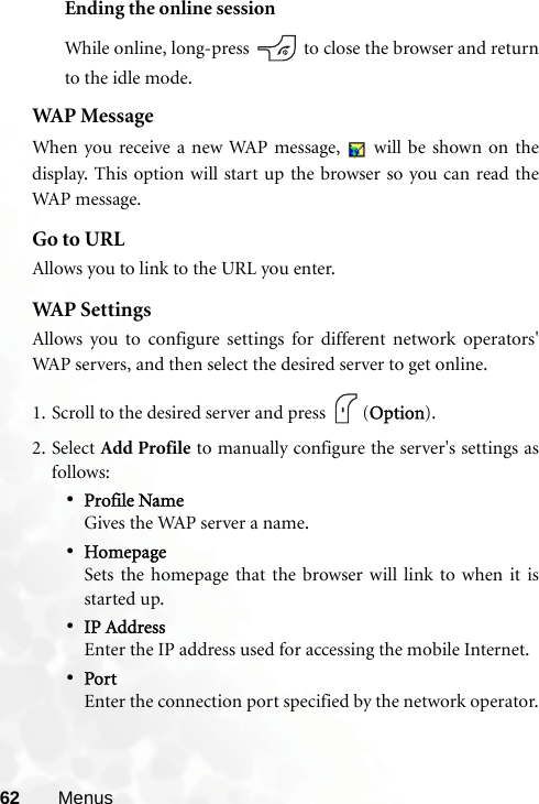 62 MenusEnding the online sessionWhile online, long-press   to close the browser and returnto the idle mode.WAP MessageWhen you receive a new WAP message,   will be shown on thedisplay. This option will start up the browser so you can read theWAP message.Go to URLAllows you to link to the URL you enter.WAP  S e t t i ng sAllows you to configure settings for different network operators&apos;WAP servers, and then select the desired server to get online.1. Scroll to the desired server and press  (Option).2. Select Add Profile to manually configure the server&apos;s settings asfollows:•Profile NameGives the WAP server a name.•HomepageSets the homepage that the browser will link to when it isstarted up.•IP AddressEnter the IP address used for accessing the mobile Internet.•PortEnter the connection port specified by the network operator.