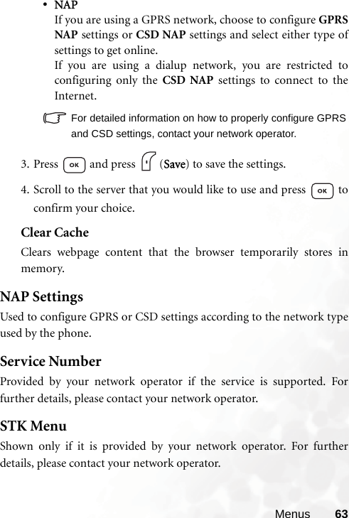 Menus 63•NAPIf you are using a GPRS network, choose to configure GPRSNAP settings or CSD NAP settings and select either type ofsettings to get online.If you are using a dialup network, you are restricted toconfiguring only the CSD NAP settings to connect to theInternet.For detailed information on how to properly configure GPRSand CSD settings, contact your network operator.3. Press   and press  (Save) to save the settings.4. Scroll to the server that you would like to use and press   toconfirm your choice.Clear CacheClears webpage content that the browser temporarily stores inmemory.NAP SettingsUsed to configure GPRS or CSD settings according to the network typeused by the phone.Service NumberProvided by your network operator if the service is supported. Forfurther details, please contact your network operator.STK MenuShown only if it is provided by your network operator. For furtherdetails, please contact your network operator.